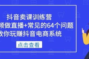 抖音卖课训练营，短视频做直播+常见的64个问题 教你玩赚抖音电商系统