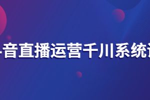 抖音直播运营千川系统课：直播运营规划、起号、主播培养、千川投放等